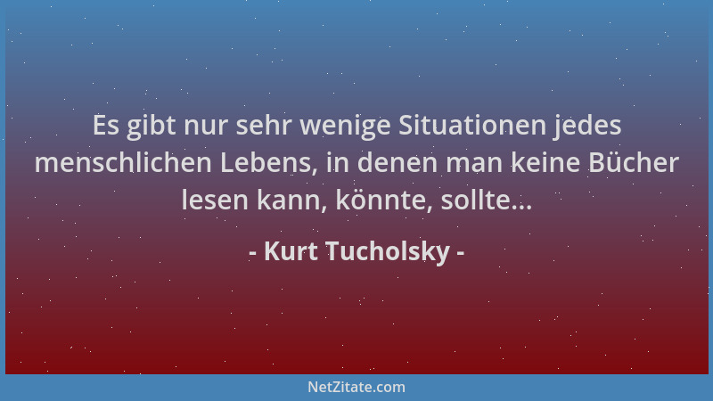 Kurt Tucholsky - Es gibt nur sehr wenige Situationen jedes menschlichen Lebens, in denen man keine Bücher lesen kann, könnt...