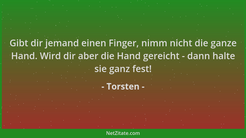 Torsten - Gibt dir jemand einen Finger, nimm nicht die ganze Hand. Wird dir aber die Hand gereicht - dann halte sie ganz fe...