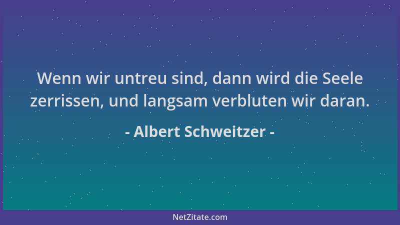Albert Schweitzer - Wenn wir untreu sind, dann wird die Seele zerrissen, und langsam verbluten wir daran....
