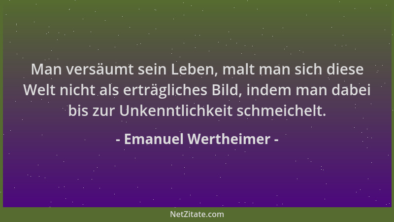 Emanuel Wertheimer - Man versäumt sein Leben, malt man sich diese Welt nicht als erträgliches Bild, indem man dabei bis zur...