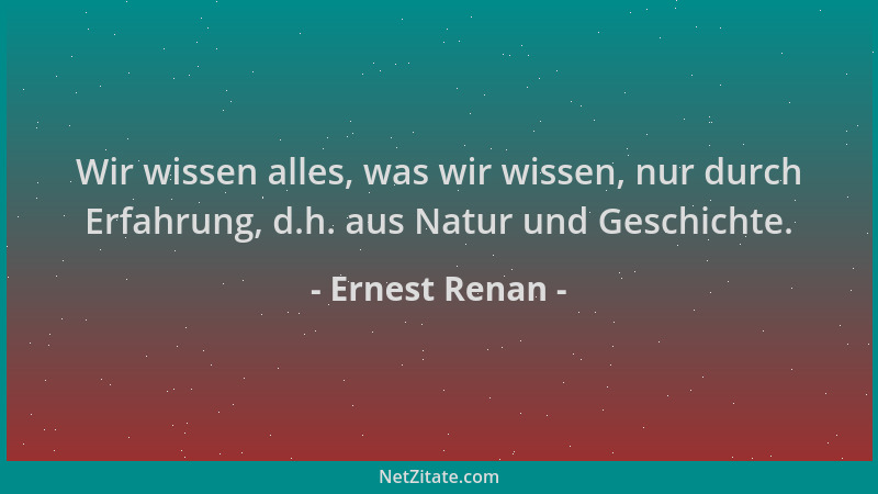 Ernest Renan - Wir wissen alles, was wir wissen, nur durch Erfahrung, d.h. aus Natur und Geschichte....