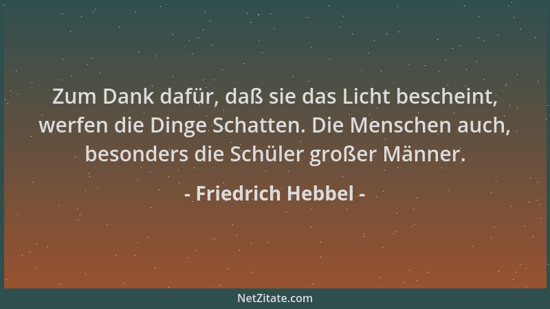 Friedrich Hebbel - Zum Dank dafür, daß sie das Licht bescheint, werfen die Dinge Schatten. Die Menschen auch, besonders die...