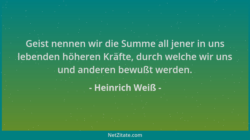 Heinrich Weiß - Geist nennen wir die Summe all jener in uns lebenden höheren Kräfte, durch welche wir uns und anderen bewuß...