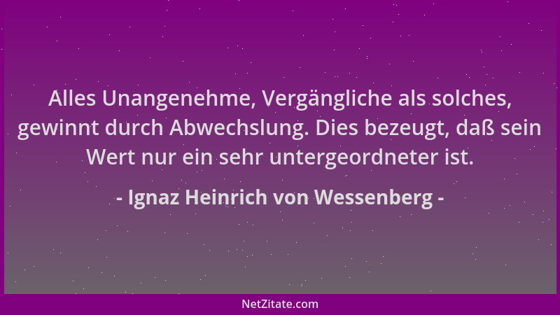 Ignaz Heinrich von Wessenberg - Alles Unangenehme, Vergängliche als solches, gewinnt durch Abwechslung. Dies bezeugt, daß s...