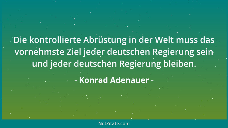 Konrad Adenauer - Die kontrollierte Abrüstung in der Welt muss das vornehmste Ziel jeder deutschen Regierung sein und jeder...