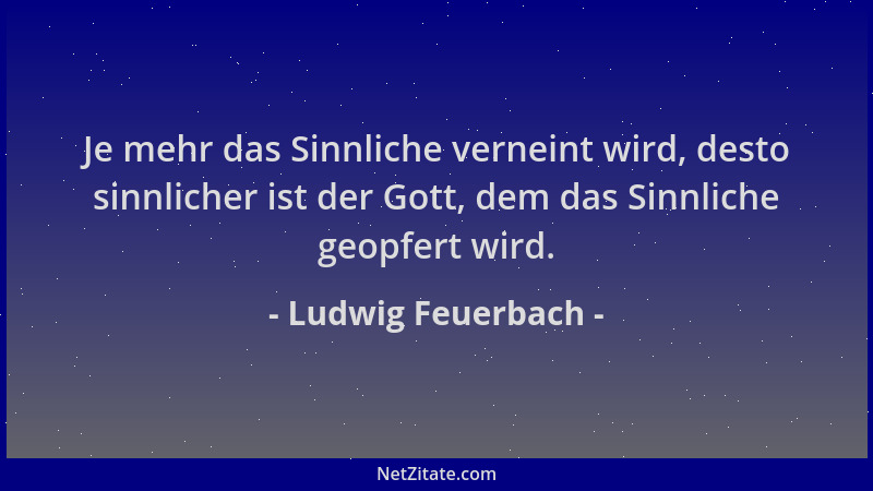 Ludwig Feuerbach - Je mehr das Sinnliche verneint wird, desto sinnlicher ist der Gott, dem das Sinnliche geopfert wird....