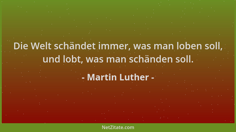 Martin Luther - Die Welt schändet immer, was man loben soll, und lobt, was man schänden soll....