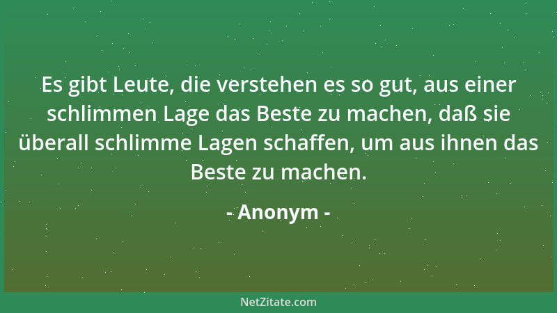 Anonym - Es gibt Leute, die verstehen es so gut, aus einer schlimmen Lage das Beste zu machen, daß sie überall schlimme Lag...