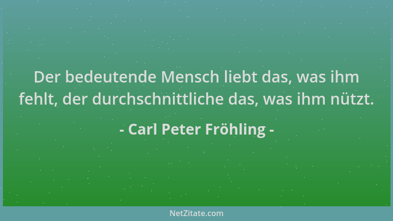 Carl Peter Fröhling - Der bedeutende Mensch liebt das, was ihm fehlt, der durchschnittliche das, was ihm nützt....