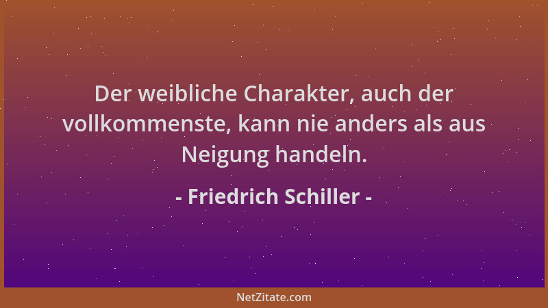 Friedrich Schiller - Der weibliche Charakter, auch der vollkommenste, kann nie anders als aus Neigung handeln....