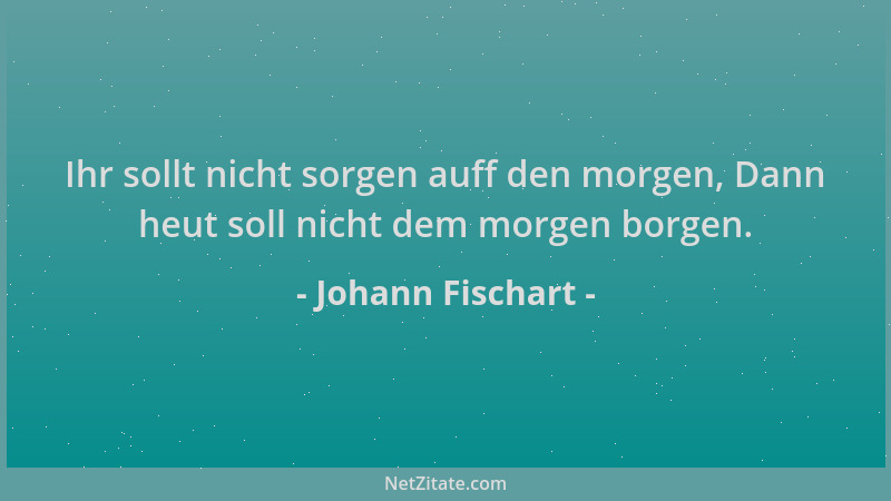 Johann Fischart - Ihr sollt nicht sorgen auff den morgen, Dann heut soll nicht dem morgen borgen....