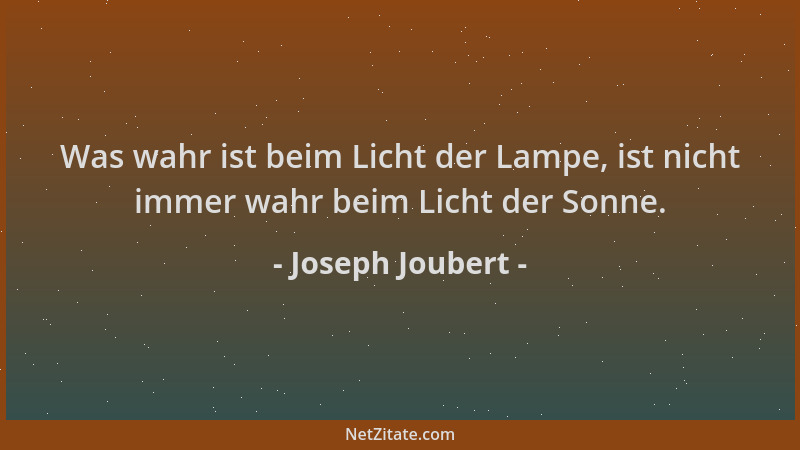 Joseph Joubert - Was wahr ist beim Licht der Lampe, ist nicht immer wahr beim Licht der Sonne....