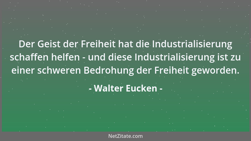 Walter Eucken - Der Geist der Freiheit hat die Industrialisierung schaffen helfen - und diese Industrialisierung ist zu ein...