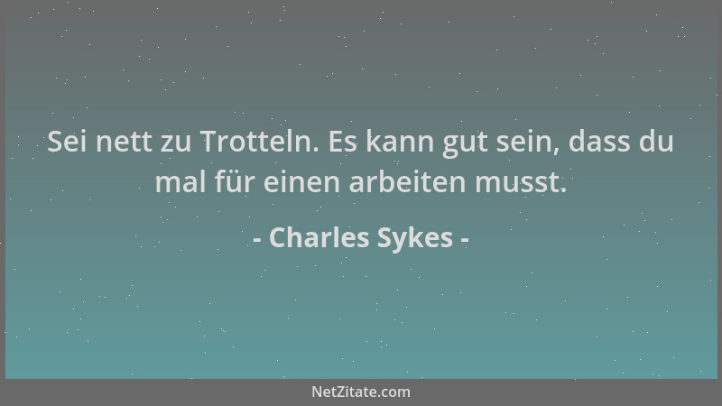 Charles Sykes - Sei nett zu Trotteln. Es kann gut sein, dass du mal für einen arbeiten musst....