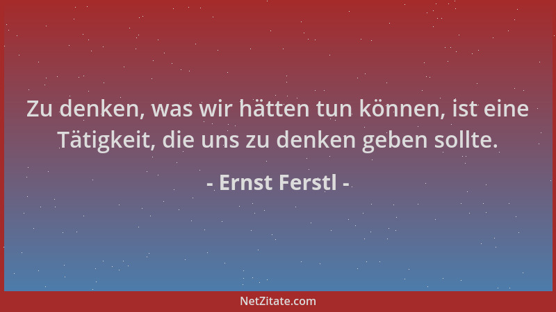 Ernst Ferstl - Zu denken, was wir hätten tun können, ist eine Tätigkeit, die uns zu denken geben sollte....