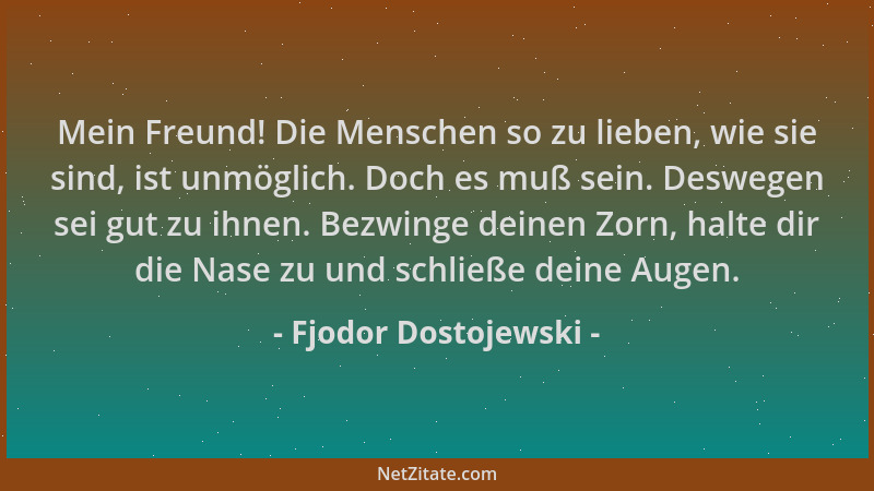 Fjodor Dostojewski - Mein Freund! Die Menschen so zu lieben, wie sie sind, ist unmöglich. Doch es muß sein. Deswegen sei gu...