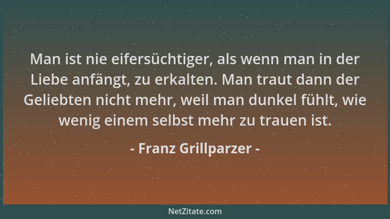 Franz Grillparzer - Man ist nie eifersüchtiger, als wenn man in der Liebe anfängt, zu erkalten. Man traut dann der Geliebte...