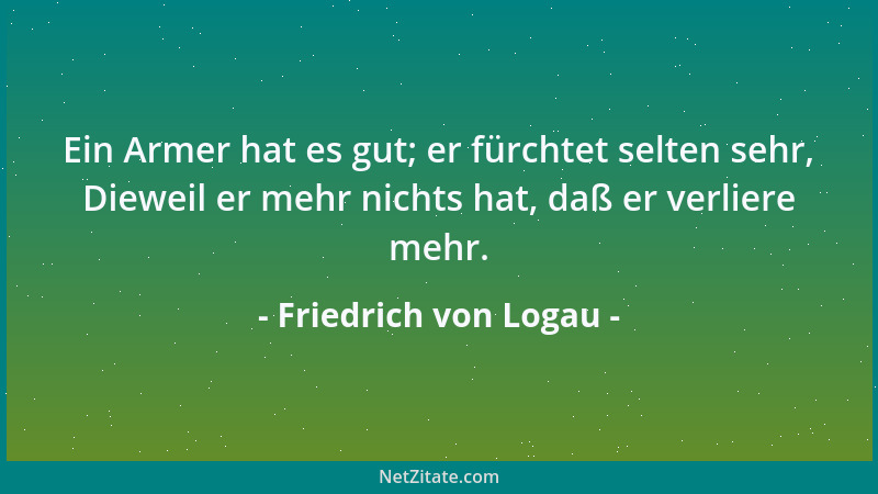 Friedrich von Logau - Ein Armer hat es gut; er fürchtet selten sehr, Dieweil er mehr nichts hat, daß er verliere mehr....