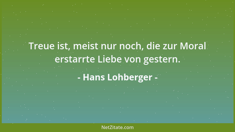 Hans Lohberger - Treue ist, meist nur noch, die zur Moral erstarrte Liebe von gestern....