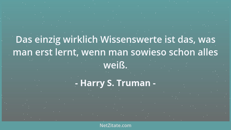Harry S. Truman - Das einzig wirklich Wissenswerte ist das, was man erst lernt, wenn man sowieso schon alles weiß....