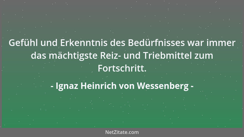 Ignaz Heinrich von Wessenberg - Gefühl und Erkenntnis des Bedürfnisses war immer das mächtigste Reiz- und Triebmittel zum F...