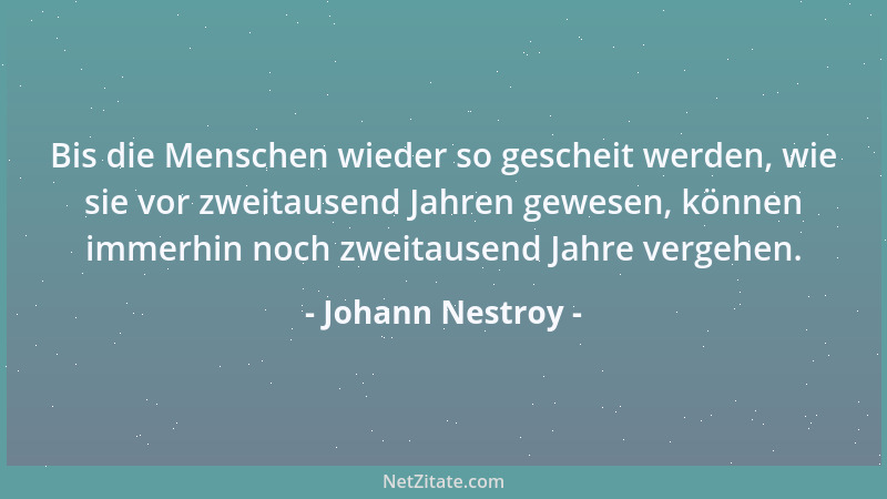 Johann Nestroy - Bis die Menschen wieder so gescheit werden, wie sie vor zweitausend Jahren gewesen, können immerhin noch z...