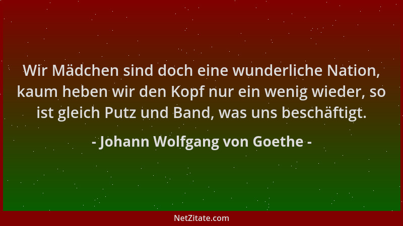 Johann Wolfgang von Goethe - Wir Mädchen sind doch eine wunderliche Nation, kaum heben wir den Kopf nur ein wenig wieder, s...