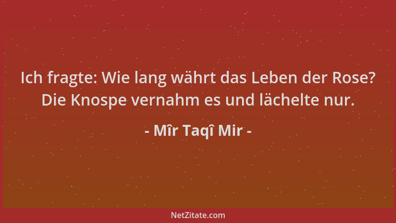 Mîr Taqî Mir - Ich fragte: Wie lang währt das Leben der Rose? Die Knospe vernahm es und lächelte nur....