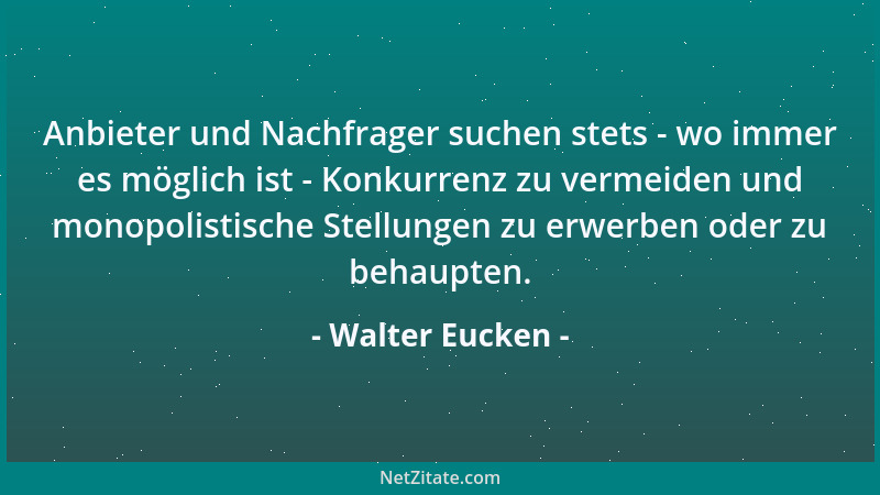 Walter Eucken - Anbieter und Nachfrager suchen stets - wo immer es möglich ist - Konkurrenz zu vermeiden und monopolistisch...