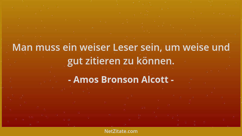Amos Bronson Alcott - Man muss ein weiser Leser sein, um weise und gut zitieren zu können....