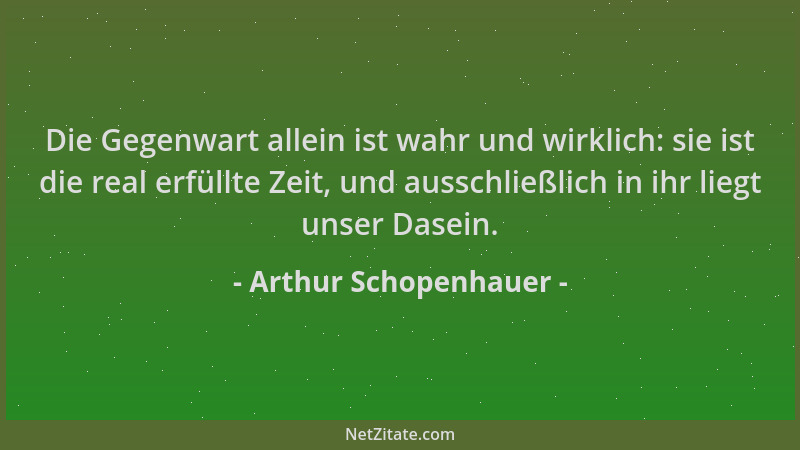 Arthur Schopenhauer - Die Gegenwart allein ist wahr und wirklich: sie ist die real erfüllte Zeit, und ausschließlich in ihr...