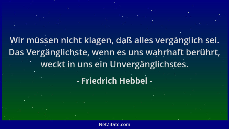 Friedrich Hebbel - Wir müssen nicht klagen, daß alles vergänglich sei. Das Vergänglichste, wenn es uns wahrhaft berührt, we...