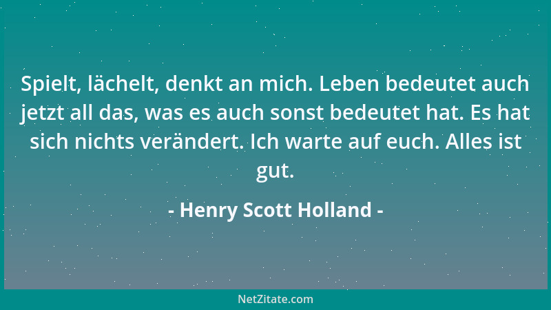 Henry Scott Holland - Spielt, lächelt, denkt an mich. Leben bedeutet auch jetzt all das, was es auch sonst bedeutet hat. Es...