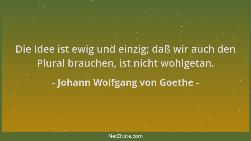 Johann Wolfgang von Goethe - Die Idee ist ewig und einzig; daß wir auch den Plural brauchen, ist nicht wohlgetan....