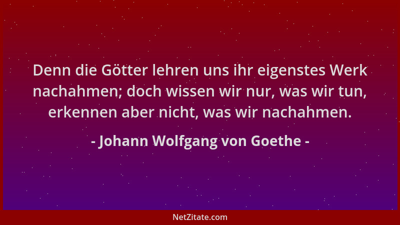 Johann Wolfgang von Goethe - Denn die Götter lehren uns ihr eigenstes Werk nachahmen; doch wissen wir nur, was wir tun, erk...