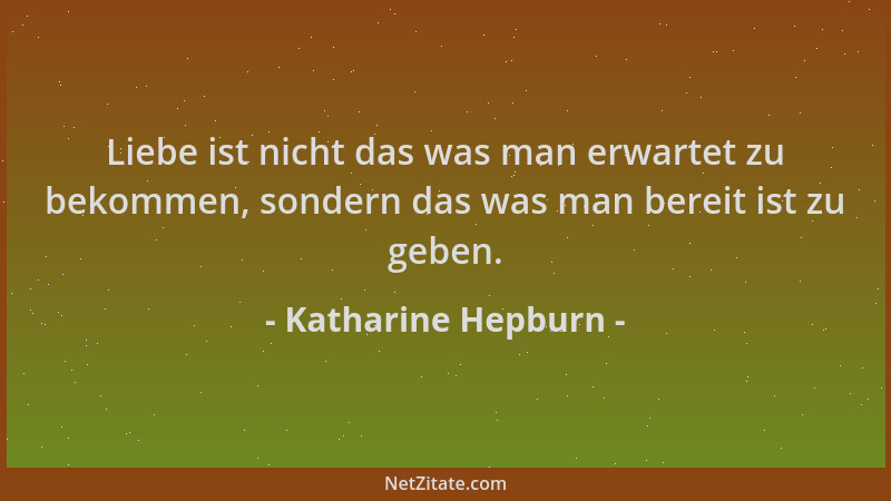 Katharine Hepburn - Liebe ist nicht das was man erwartet zu bekommen, sondern das was man bereit ist zu geben....