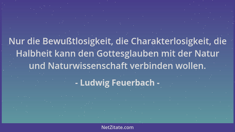 Ludwig Feuerbach - Nur die Bewußtlosigkeit, die Charakterlosigkeit, die Halbheit kann den Gottesglauben mit der Natur und N...