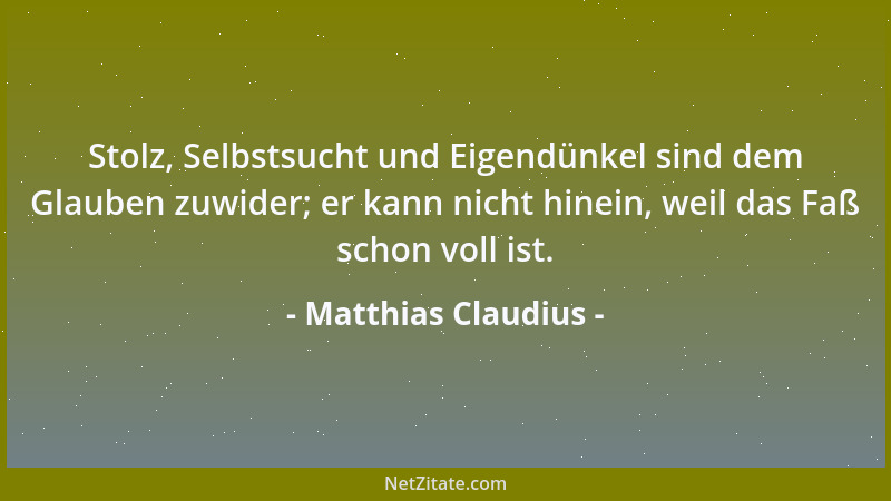 Matthias Claudius - Stolz, Selbstsucht und Eigendünkel sind dem Glauben zuwider; er kann nicht hinein, weil das Faß schon v...