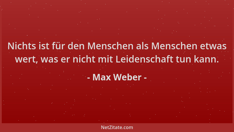 Max Weber - Nichts ist für den Menschen als Menschen etwas wert, was er nicht mit Leidenschaft tun kann....