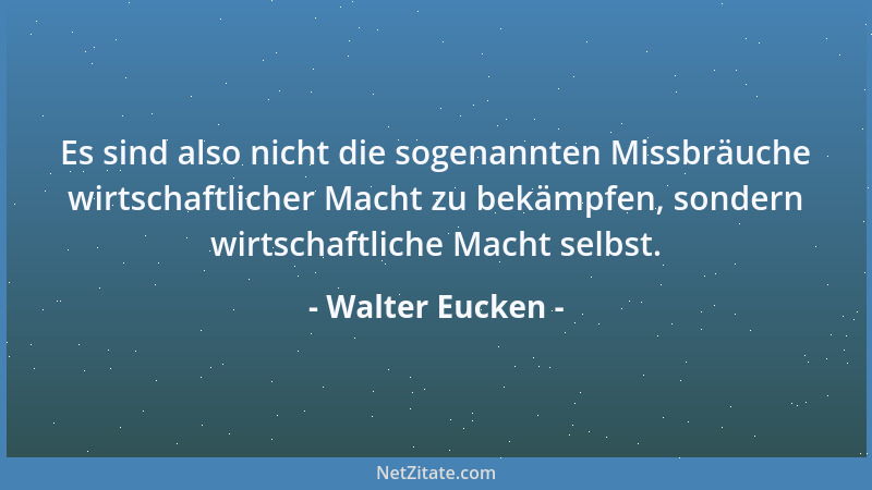 Walter Eucken - Es sind also nicht die sogenannten Missbräuche wirtschaftlicher Macht zu bekämpfen, sondern wirtschaftliche...