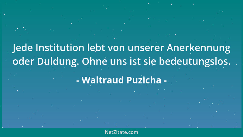 Waltraud Puzicha - Jede Institution lebt von unserer Anerkennung oder Duldung. Ohne uns ist sie bedeutungslos....
