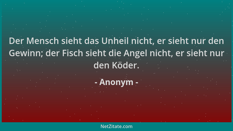 Anonym - Der Mensch sieht das Unheil nicht, er sieht nur den Gewinn; der Fisch sieht die Angel nicht, er sieht nur den Köde...