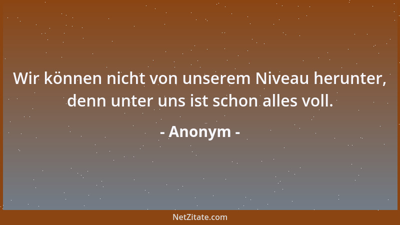 Anonym - Wir können nicht von unserem Niveau herunter, denn unter uns ist schon alles voll....