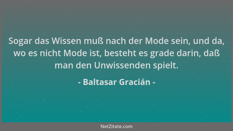 Baltasar Gracián - Sogar das Wissen muß nach der Mode sein, und da, wo es nicht Mode ist, besteht es grade darin, daß man d...