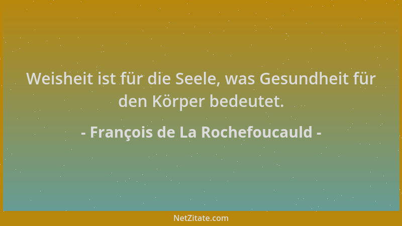 François de La Rochefoucauld - Weisheit ist für die Seele, was Gesundheit für den Körper bedeutet....