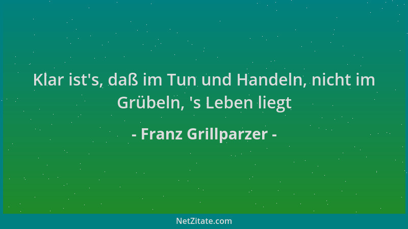 Franz Grillparzer - Klar ist 's, daß im Tun und Handeln, nicht im Grübeln,  's Leben liegt...