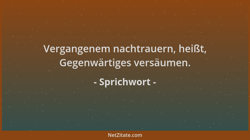 Sprichwort - Vergangenem nachtrauern, heißt, Gegenwärtiges versäumen....