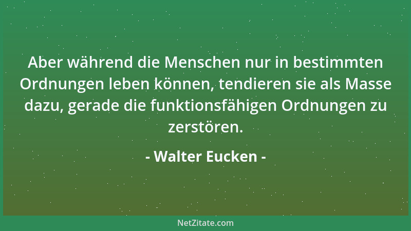 Walter Eucken - Aber während die Menschen nur in bestimmten Ordnungen leben können, tendieren sie als Masse dazu, gerade di...