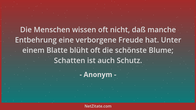 Anonym - Die Menschen wissen oft nicht, daß manche Entbehrung eine verborgene Freude hat. Unter einem Blatte blüht oft die...