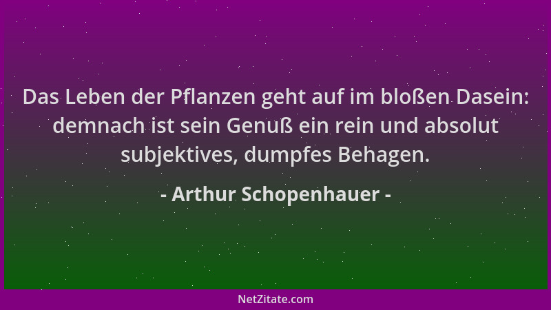 Arthur Schopenhauer - Das Leben der Pflanzen geht auf im bloßen Dasein: demnach ist sein Genuß ein rein und absolut subjekt...